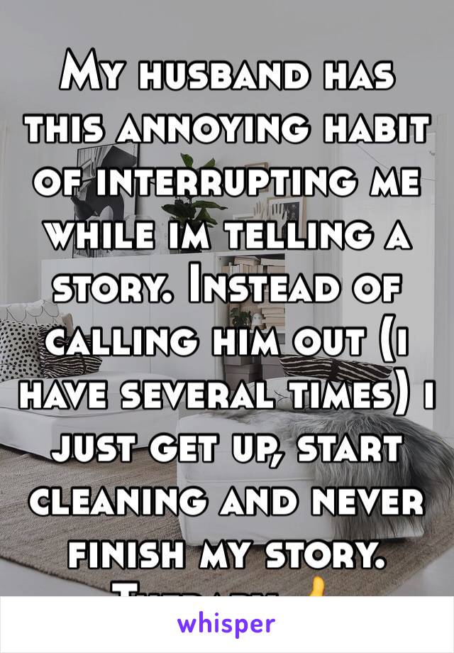 My husband has this annoying habit of interrupting me while im telling a story. Instead of calling him out (i have several times) i just get up, start cleaning and never finish my story. Therapy 👍