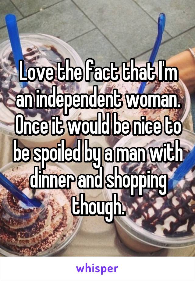 Love the fact that I'm an independent woman. Once it would be nice to be spoiled by a man with dinner and shopping though.