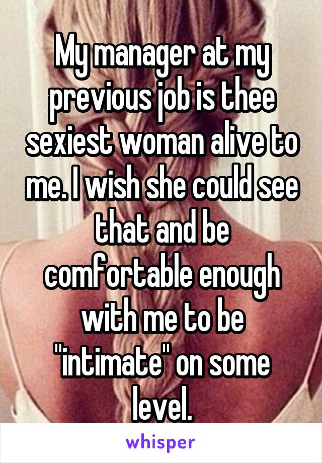 My manager at my previous job is thee sexiest woman alive to me. I wish she could see that and be comfortable enough with me to be "intimate" on some level.