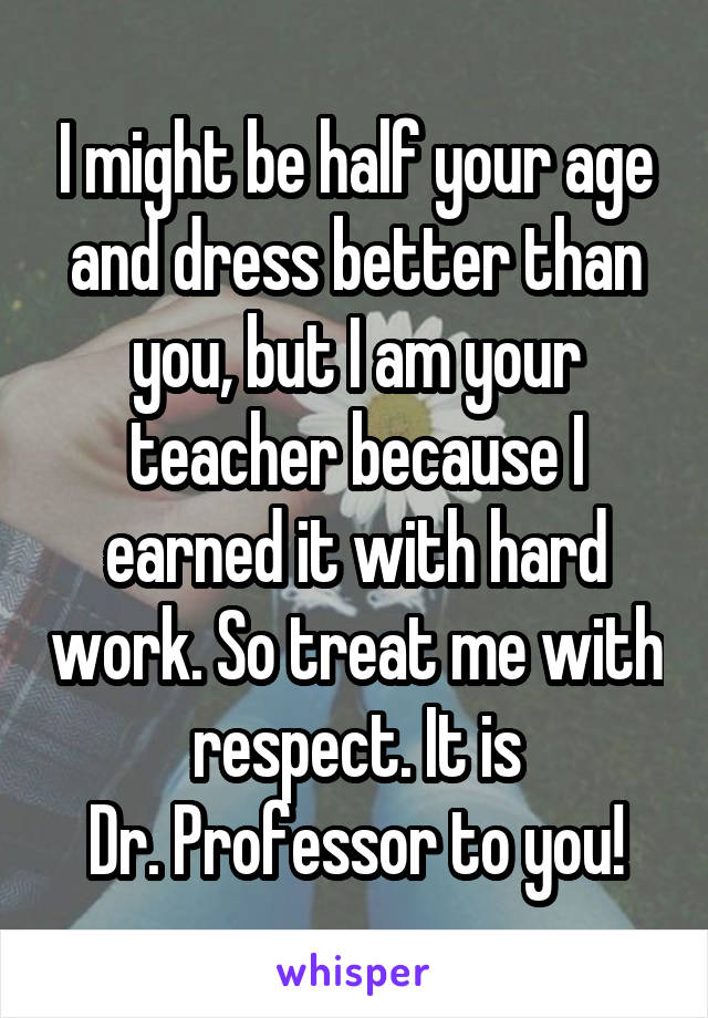 I might be half your age and dress better than you, but I am your teacher because I earned it with hard work. So treat me with respect. It is
Dr. Professor to you!