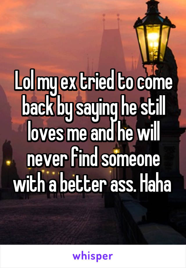 Lol my ex tried to come back by saying he still loves me and he will never find someone with a better ass. Haha 