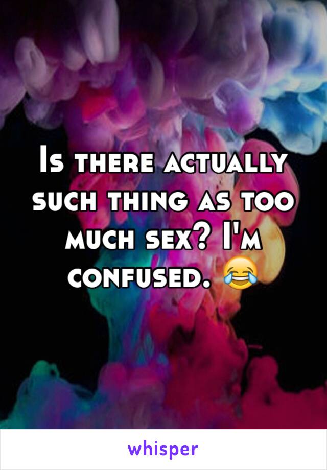 Is there actually such thing as too much sex? I'm confused. 😂