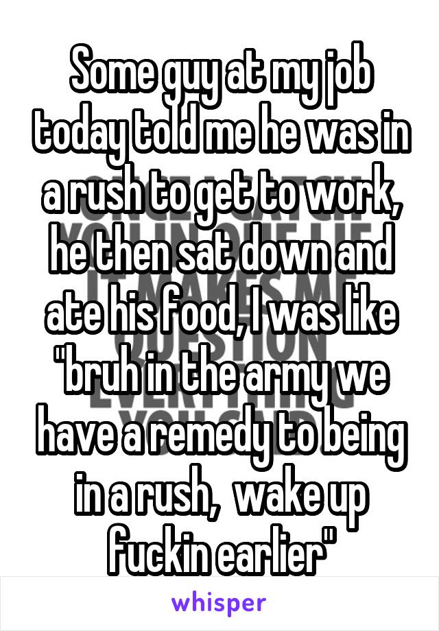 Some guy at my job today told me he was in a rush to get to work, he then sat down and ate his food, I was like "bruh in the army we have a remedy to being in a rush,  wake up fuckin earlier"