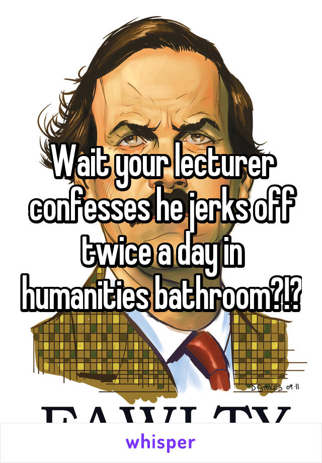 Wait your lecturer confesses he jerks off twice a day in humanities bathroom?!?