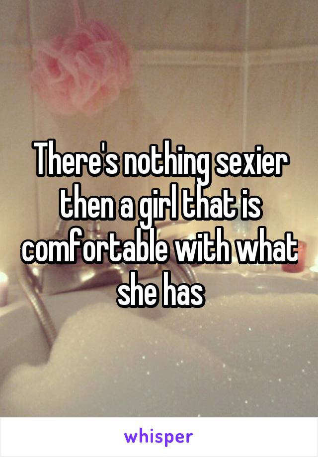 There's nothing sexier then a girl that is comfortable with what she has