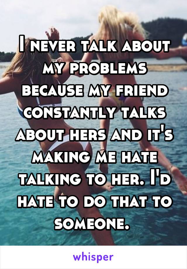 I never talk about my problems because my friend constantly talks about hers and it's making me hate talking to her. I'd hate to do that to someone. 