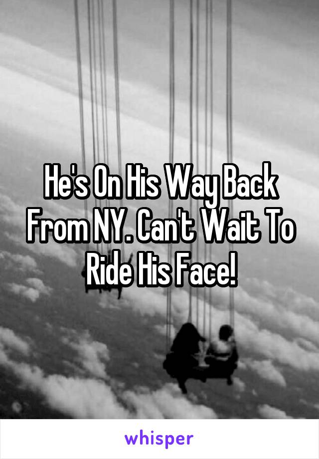 He's On His Way Back From NY. Can't Wait To Ride His Face!