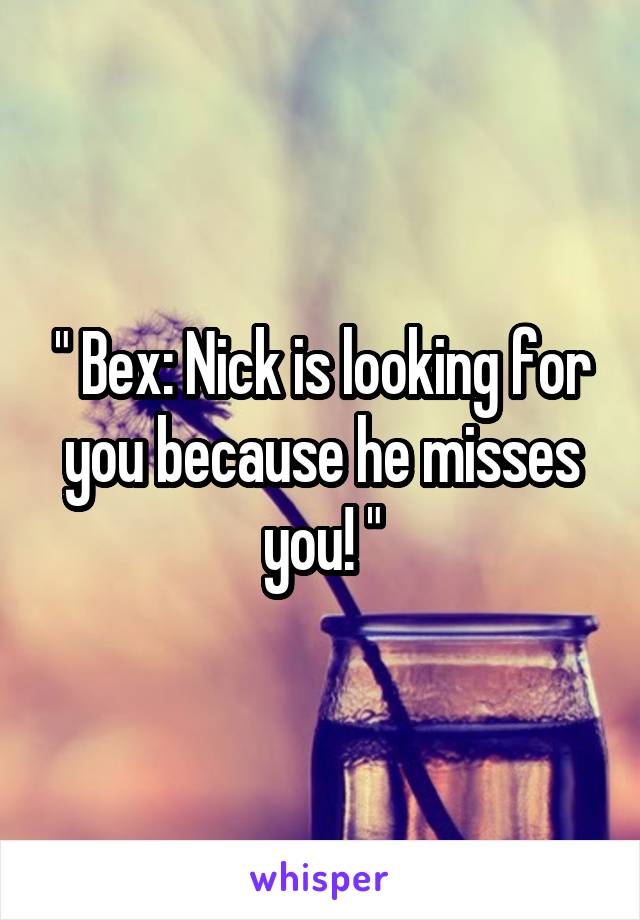 " Bex: Nick is looking for you because he misses you! "