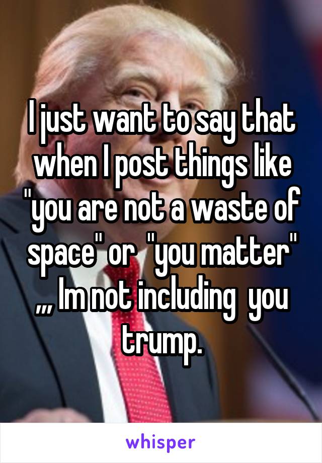 I just want to say that when I post things like "you are not a waste of space" or  "you matter" ,,, Im not including  you trump.