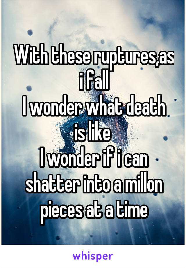 With these ruptures,as i fall
I wonder what death is like 
I wonder if i can shatter into a millon pieces at a time