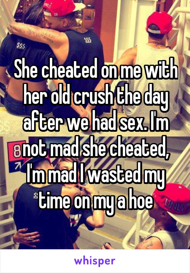 She cheated on me with her old crush the day after we had sex. I'm not mad she cheated, I'm mad I wasted my time on my a hoe