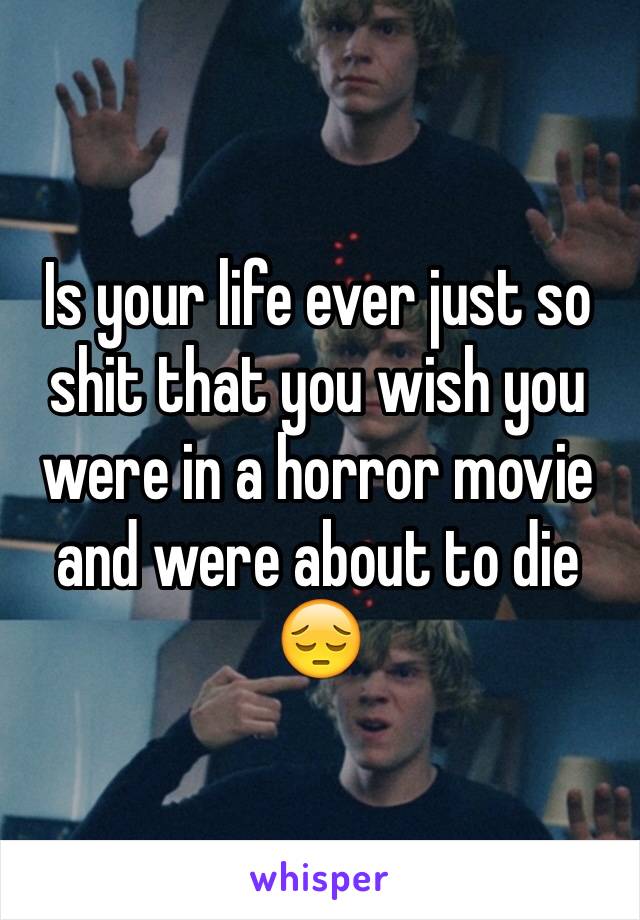 Is your life ever just so shit that you wish you were in a horror movie and were about to die 😔