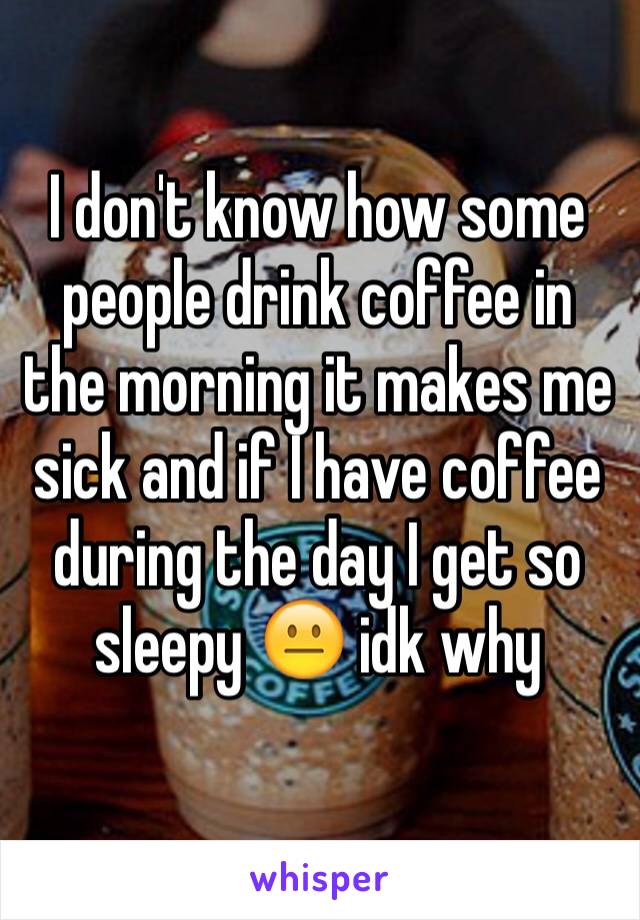 I don't know how some people drink coffee in the morning it makes me sick and if I have coffee during the day I get so sleepy 😐 idk why
