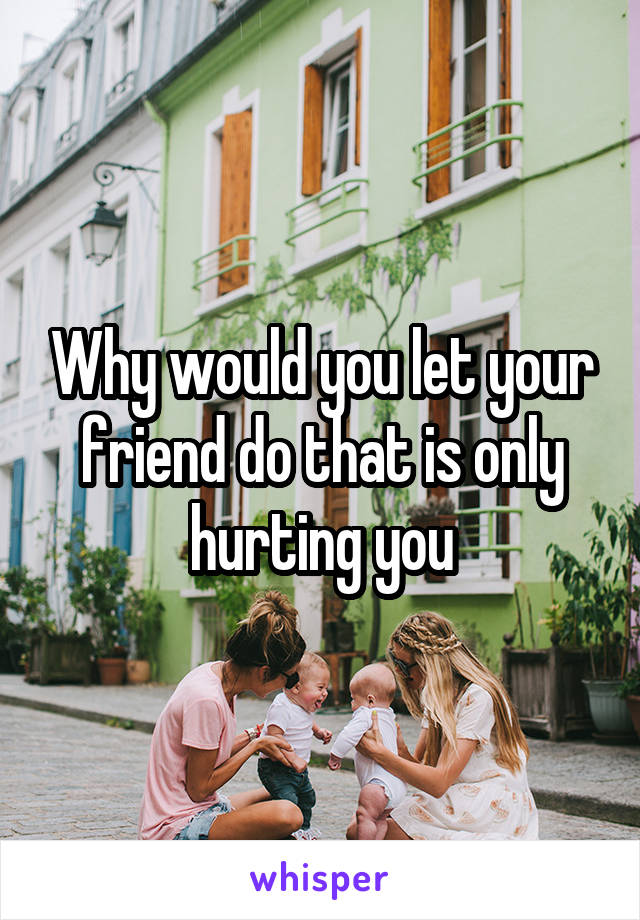 Why would you let your friend do that is only hurting you