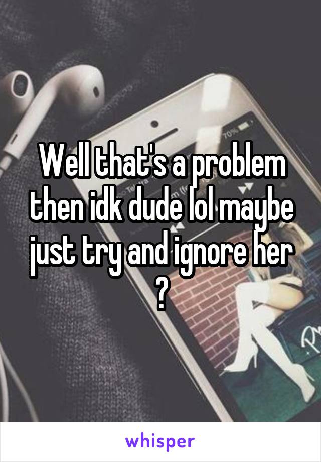 Well that's a problem then idk dude lol maybe just try and ignore her ?