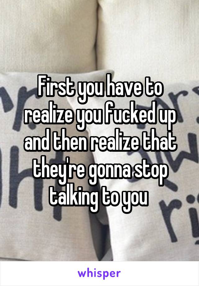 First you have to realize you fucked up and then realize that they're gonna stop talking to you 