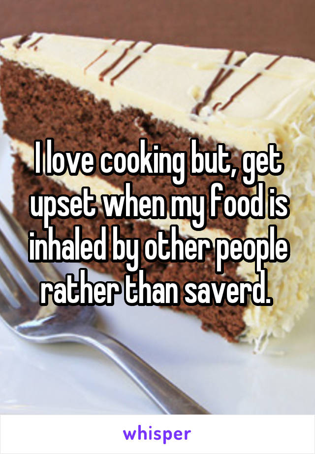 I love cooking but, get upset when my food is inhaled by other people rather than saverd. 