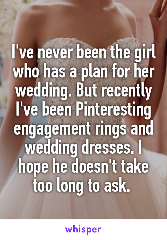 I've never been the girl who has a plan for her wedding. But recently I've been Pinteresting engagement rings and wedding dresses. I hope he doesn't take too long to ask. 