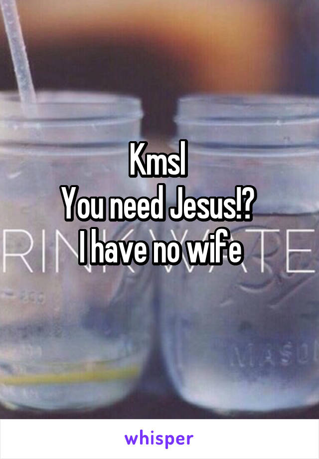 Kmsl 
You need Jesus!? 
I have no wife
