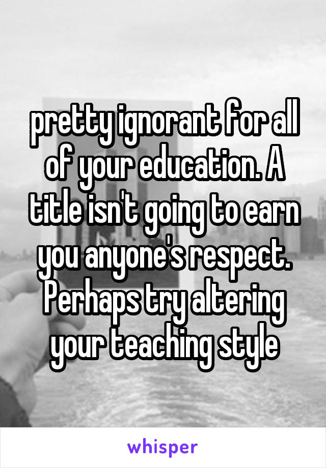 pretty ignorant for all of your education. A title isn't going to earn you anyone's respect. Perhaps try altering your teaching style