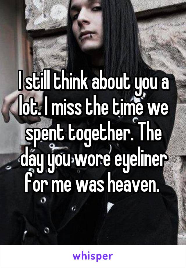 I still think about you a lot. I miss the time we spent together. The day you wore eyeliner for me was heaven. 