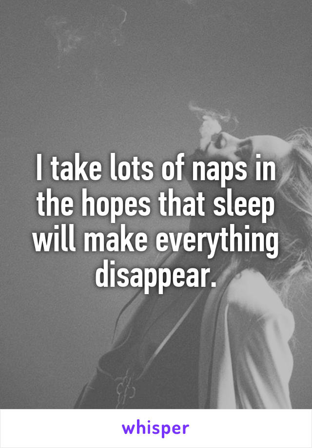 I take lots of naps in the hopes that sleep will make everything disappear.