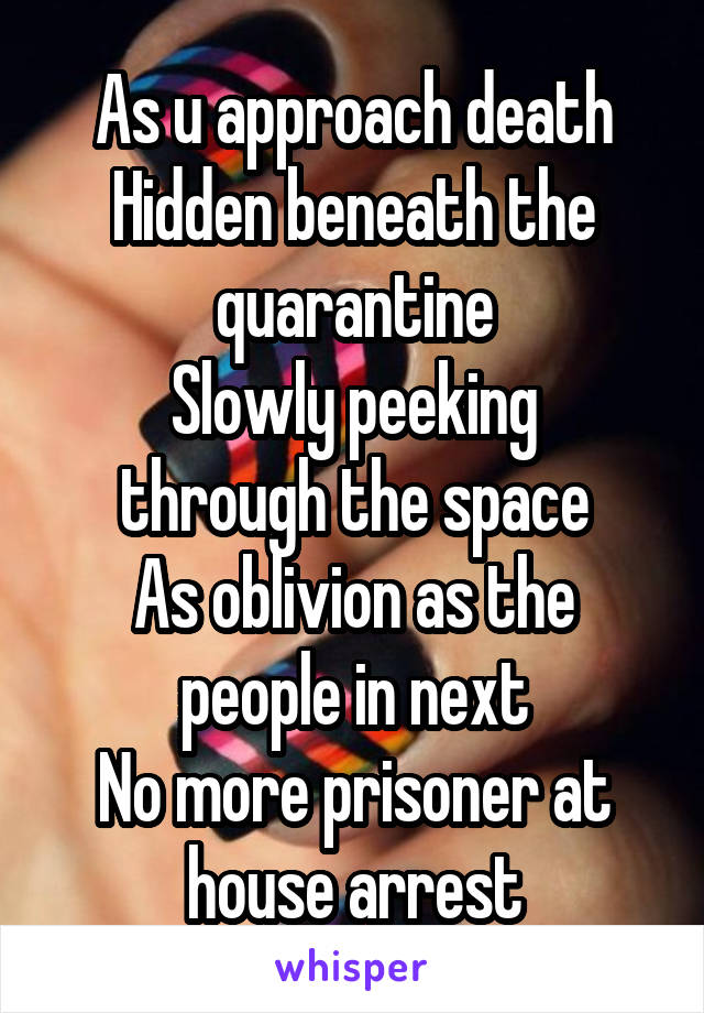 As u approach death
Hidden beneath the quarantine
Slowly peeking through the space
As oblivion as the people in next
No more prisoner at house arrest