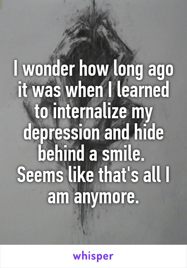 I wonder how long ago it was when I learned to internalize my depression and hide behind a smile. 
Seems like that's all I am anymore.