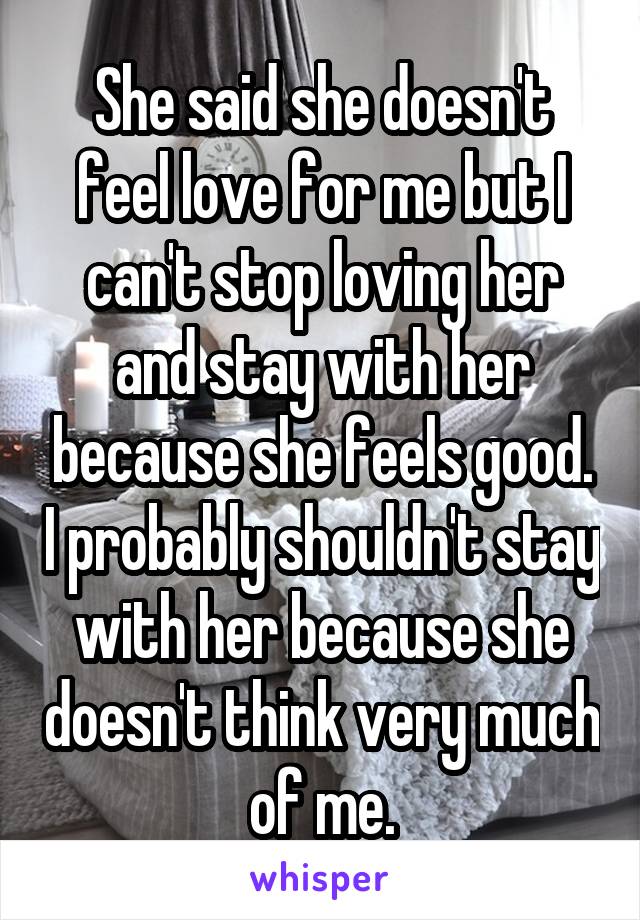 She said she doesn't feel love for me but I can't stop loving her and stay with her because she feels good. I probably shouldn't stay with her because she doesn't think very much of me.