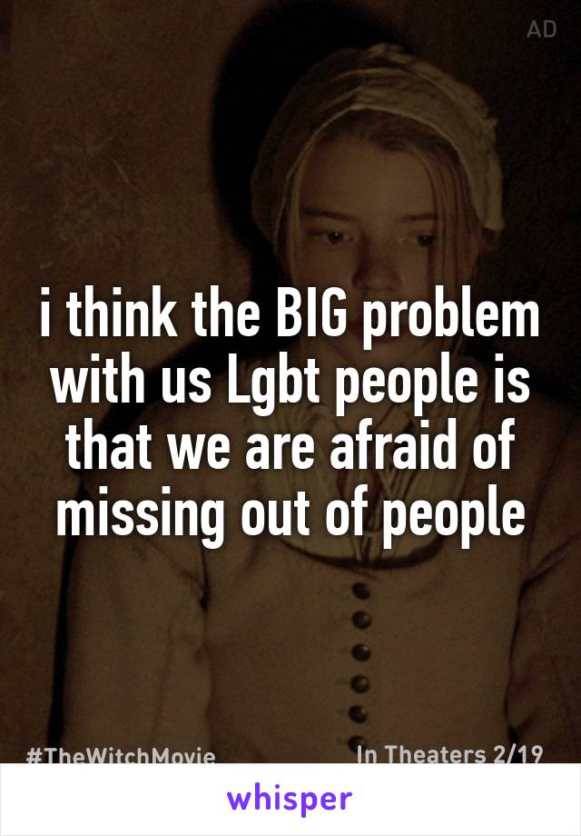 i think the BIG problem with us Lgbt people is that we are afraid of missing out of people