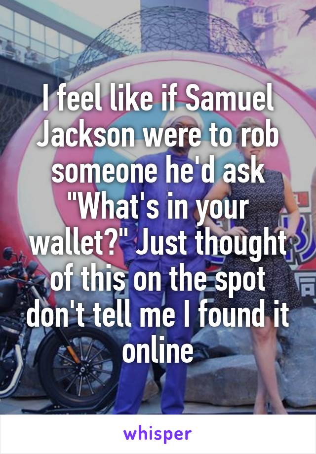 I feel like if Samuel Jackson were to rob someone he'd ask "What's in your wallet?" Just thought of this on the spot don't tell me I found it online