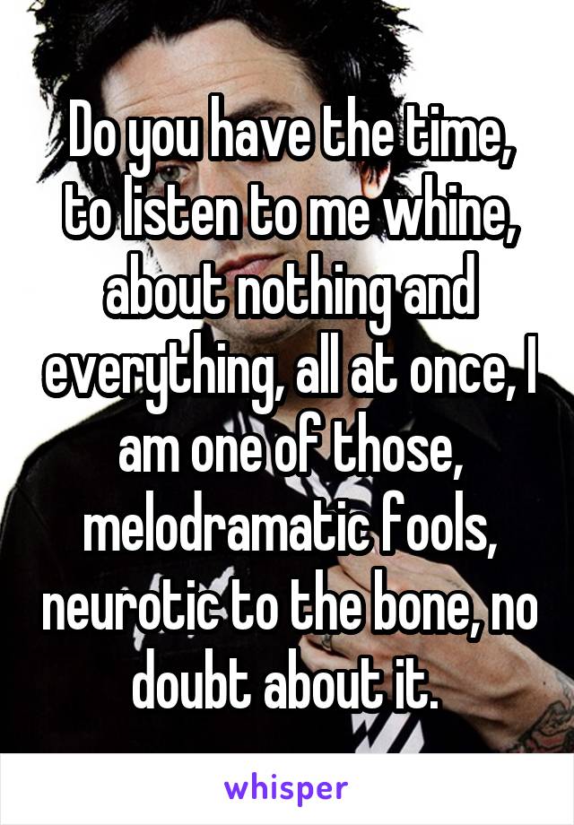 Do you have the time, to listen to me whine, about nothing and everything, all at once, I am one of those, melodramatic fools, neurotic to the bone, no doubt about it. 