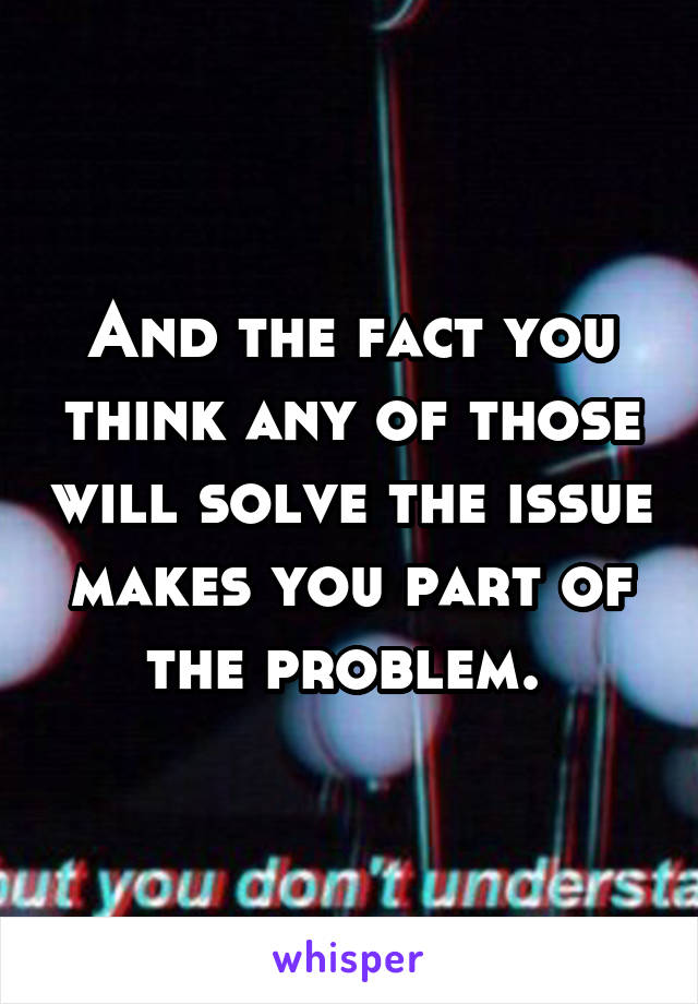 And the fact you think any of those will solve the issue makes you part of the problem. 