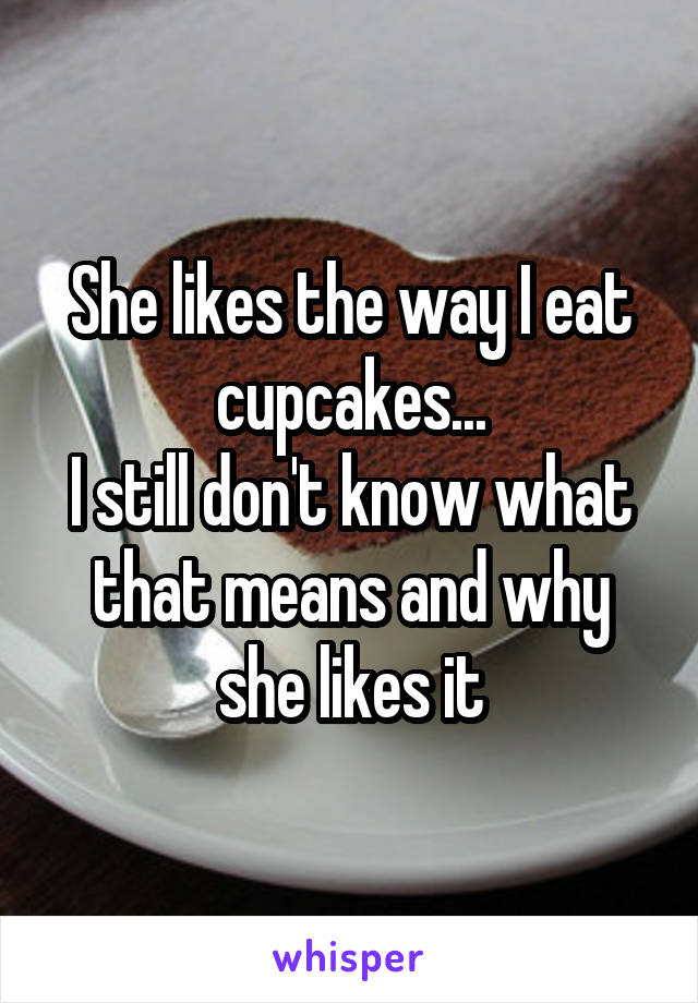 She likes the way I eat cupcakes...
I still don't know what that means and why she likes it