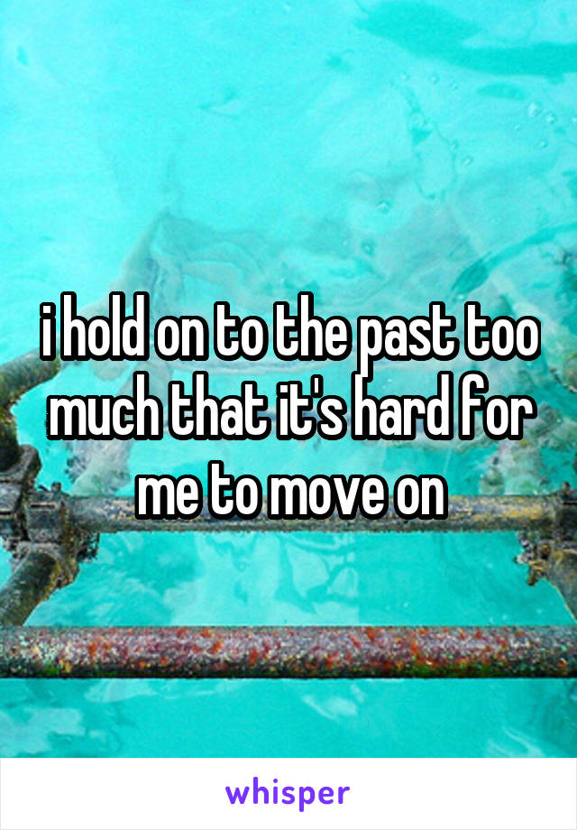 i hold on to the past too much that it's hard for me to move on