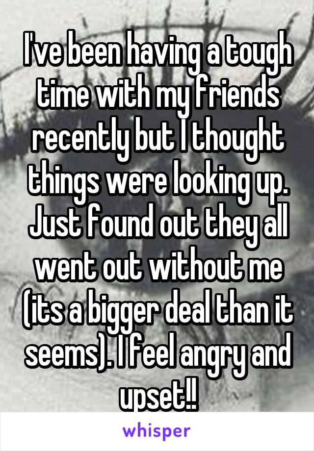 I've been having a tough time with my friends recently but I thought things were looking up. Just found out they all went out without me (its a bigger deal than it seems). I feel angry and upset!!