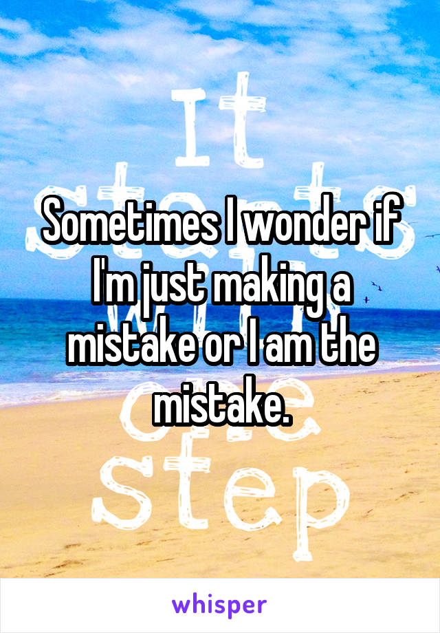 Sometimes I wonder if I'm just making a mistake or I am the mistake.