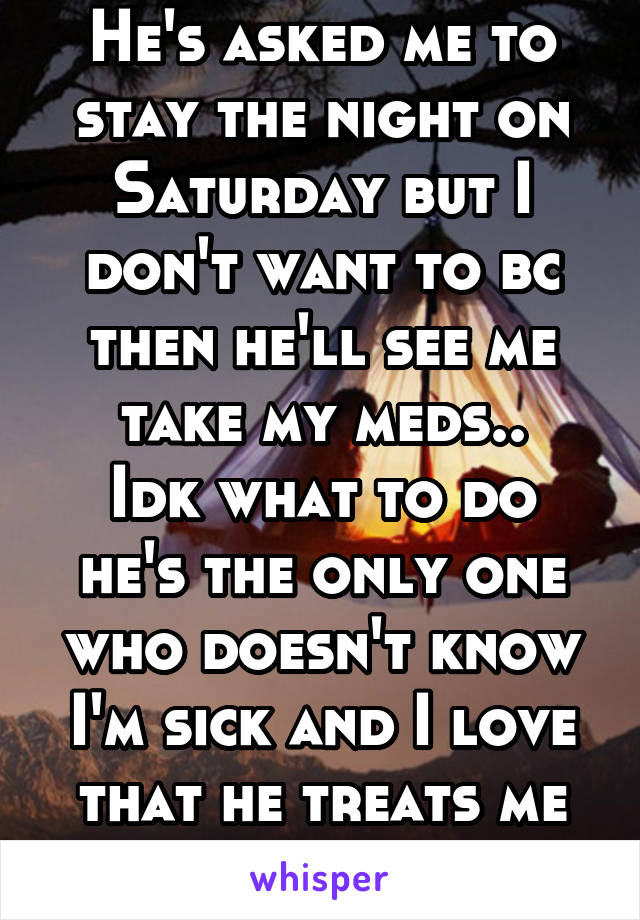 He's asked me to stay the night on Saturday but I don't want to bc then he'll see me take my meds..
Idk what to do he's the only one who doesn't know I'm sick and I love that he treats me normal