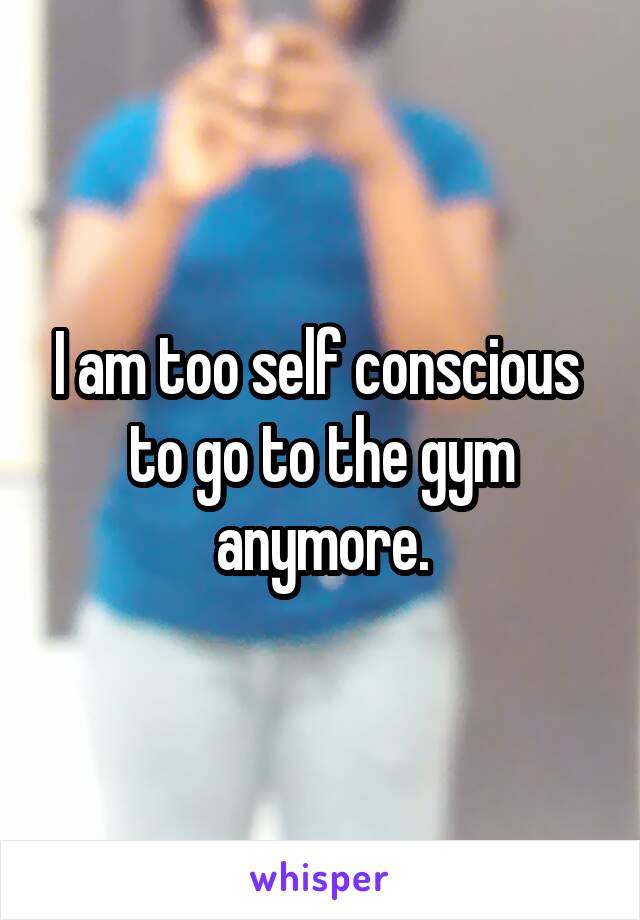 I am too self conscious  to go to the gym anymore.