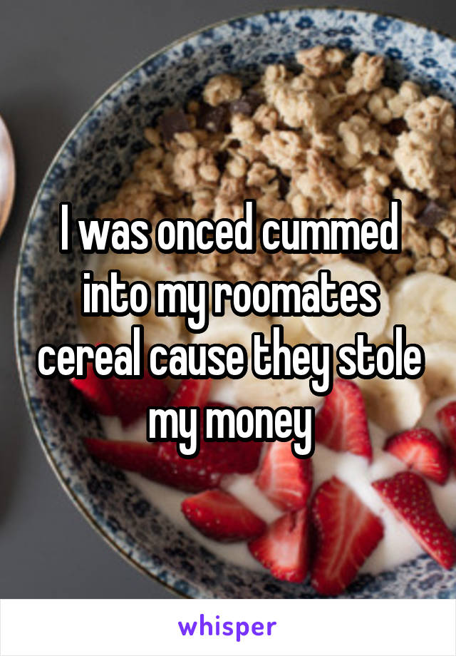 I was onced cummed into my roomates cereal cause they stole my money