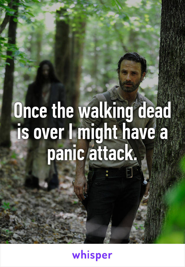 Once the walking dead is over I might have a panic attack.