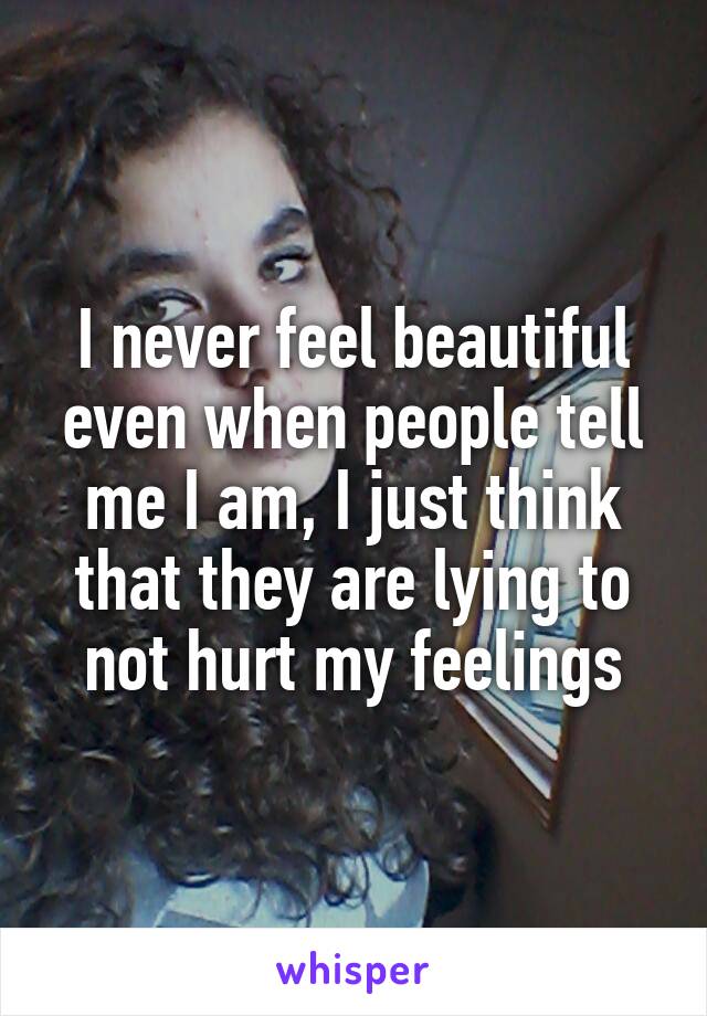 I never feel beautiful even when people tell me I am, I just think that they are lying to not hurt my feelings