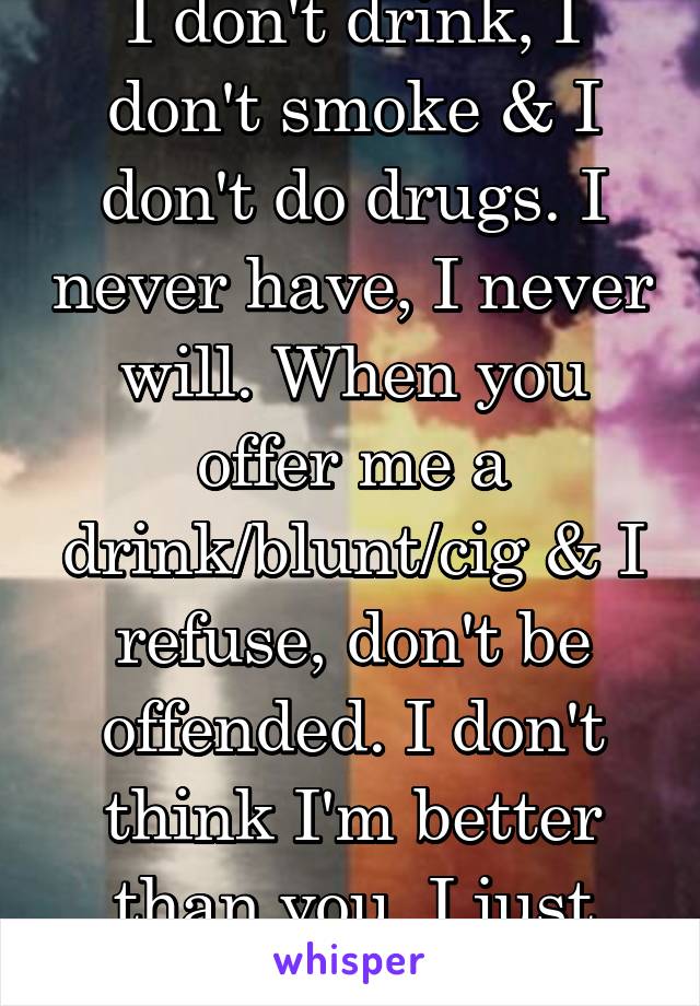 I don't drink, I don't smoke & I don't do drugs. I never have, I never will. When you offer me a drink/blunt/cig & I refuse, don't be offended. I don't think I'm better than you. I just don't want it.