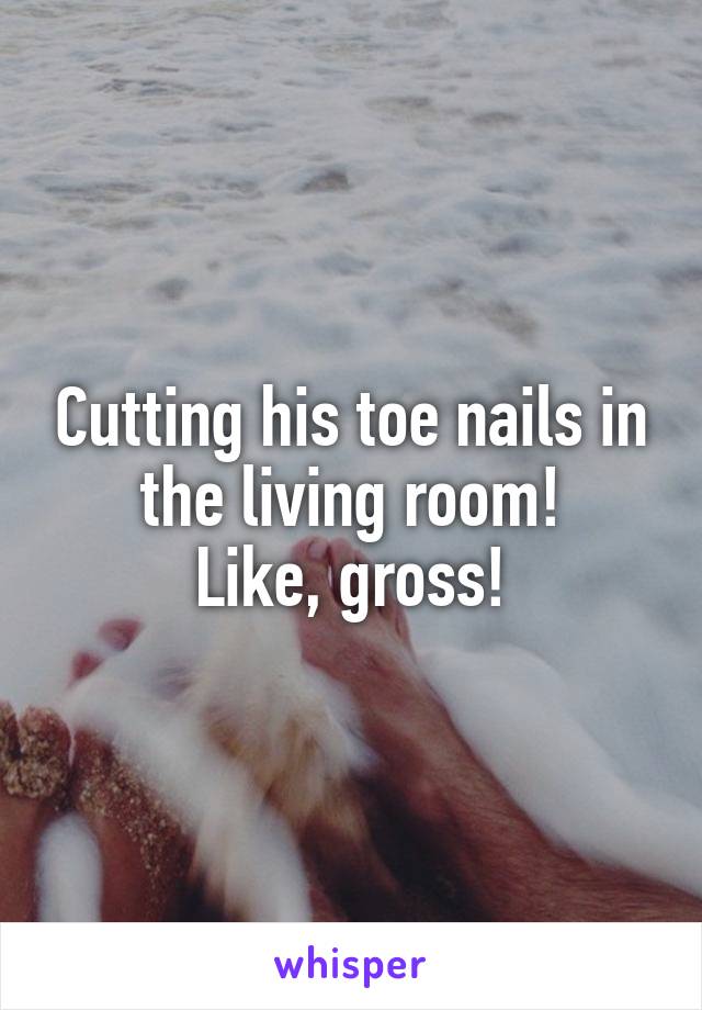 Cutting his toe nails in the living room!
Like, gross!