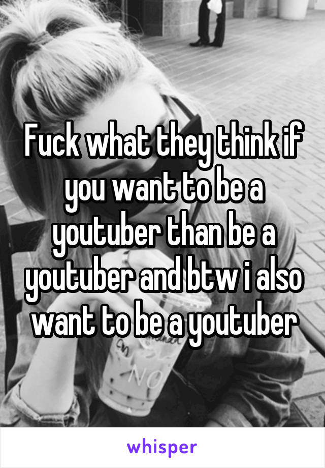 Fuck what they think if you want to be a youtuber than be a youtuber and btw i also want to be a youtuber