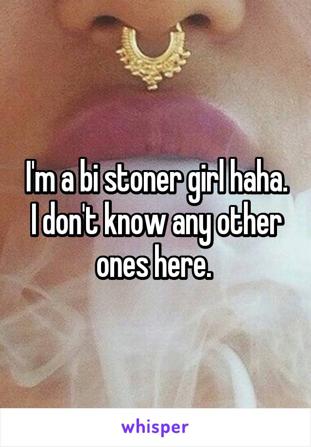 I'm a bi stoner girl haha. I don't know any other ones here. 