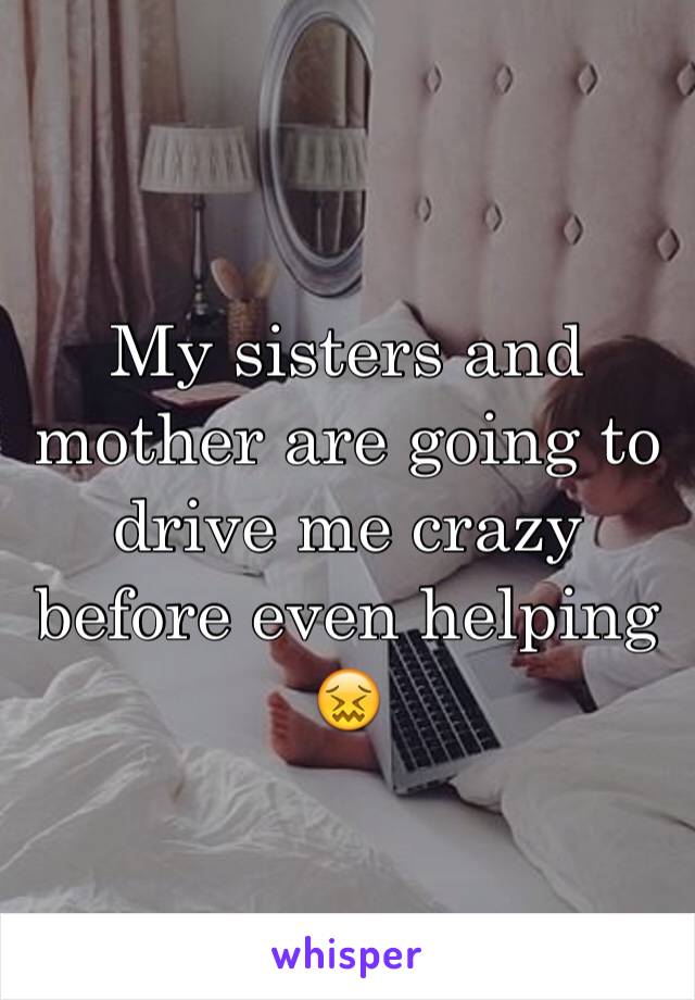 My sisters and mother are going to drive me crazy before even helping 😖