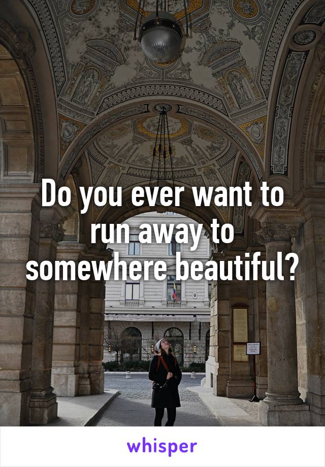 Do you ever want to run away to somewhere beautiful?