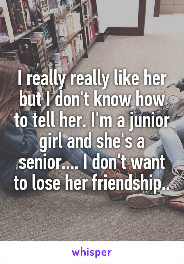 I really really like her but I don't know how to tell her. I'm a junior girl and she's a senior.... I don't want to lose her friendship..