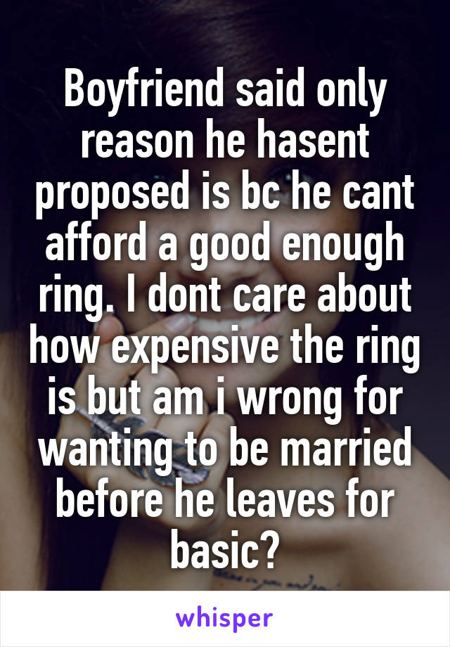 Boyfriend said only reason he hasent proposed is bc he cant afford a good enough ring. I dont care about how expensive the ring is but am i wrong for wanting to be married before he leaves for basic?